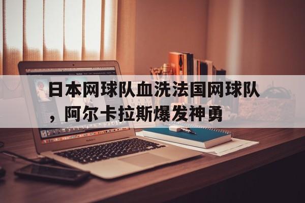 开云下载-日本网球队血洗法国网球队，阿尔卡拉斯爆发神勇的简单介绍